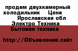 продам двухкамерный холодильник  › Цена ­ 6 000 - Ярославская обл. Электро-Техника » Бытовая техника   